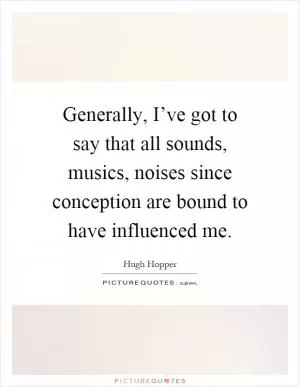 Generally, I’ve got to say that all sounds, musics, noises since conception are bound to have influenced me Picture Quote #1