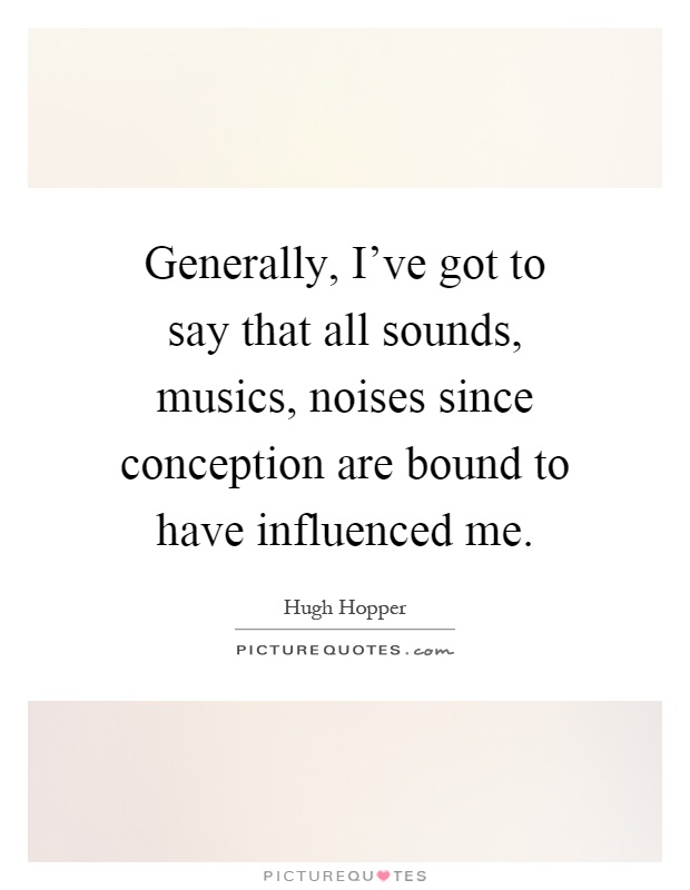 Generally, I've got to say that all sounds, musics, noises since conception are bound to have influenced me Picture Quote #1