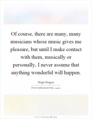 Of course, there are many, many musicians whose music gives me pleasure, but until I make contact with them, musically or personally, I never assume that anything wonderful will happen Picture Quote #1