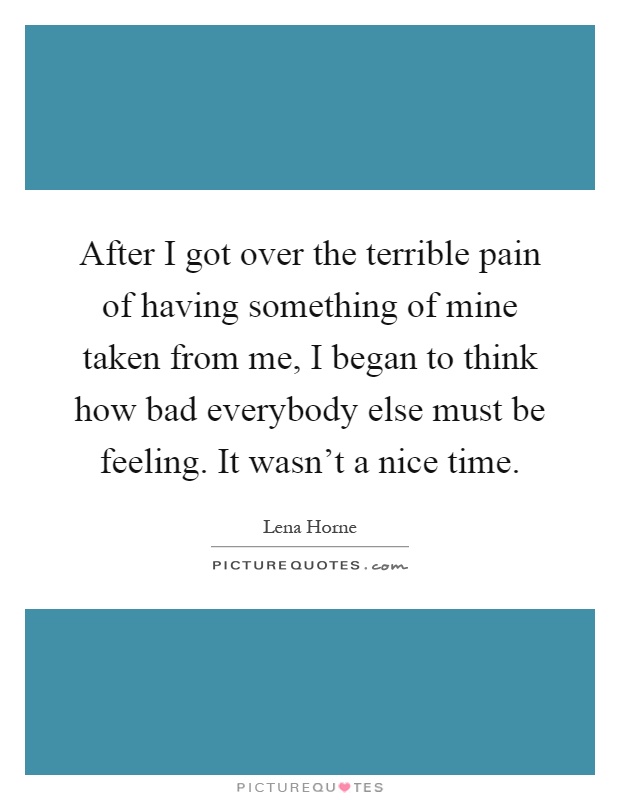 After I got over the terrible pain of having something of mine taken from me, I began to think how bad everybody else must be feeling. It wasn't a nice time Picture Quote #1