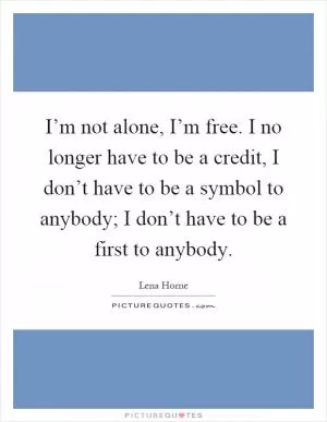 I’m not alone, I’m free. I no longer have to be a credit, I don’t have to be a symbol to anybody; I don’t have to be a first to anybody Picture Quote #1