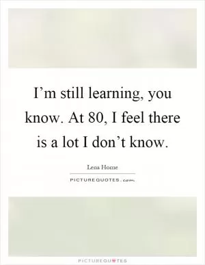 I’m still learning, you know. At 80, I feel there is a lot I don’t know Picture Quote #1