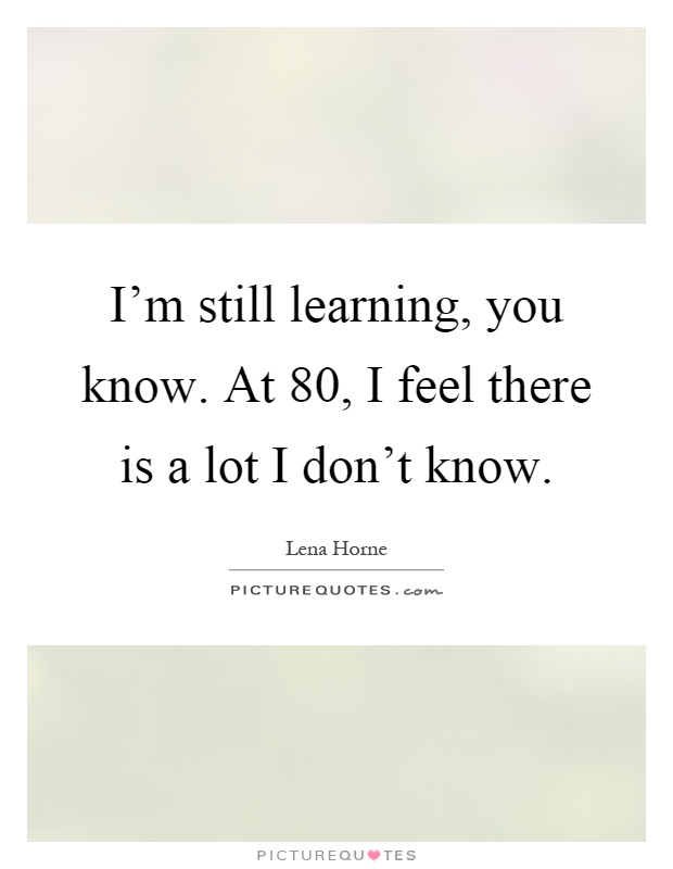I'm still learning, you know. At 80, I feel there is a lot I don't know Picture Quote #1