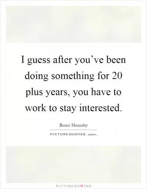 I guess after you’ve been doing something for 20 plus years, you have to work to stay interested Picture Quote #1