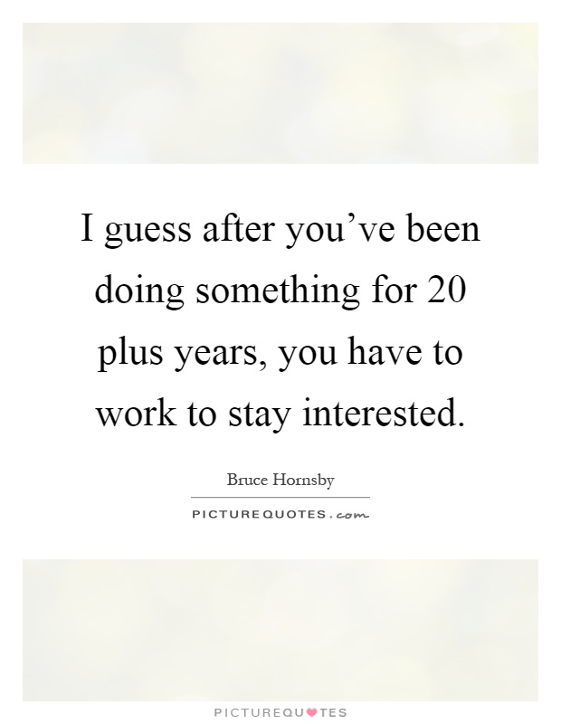 I guess after you've been doing something for 20 plus years, you have to work to stay interested Picture Quote #1