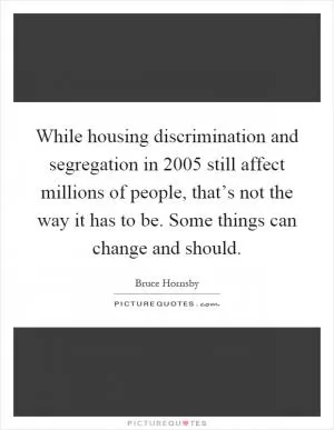 While housing discrimination and segregation in 2005 still affect millions of people, that’s not the way it has to be. Some things can change and should Picture Quote #1