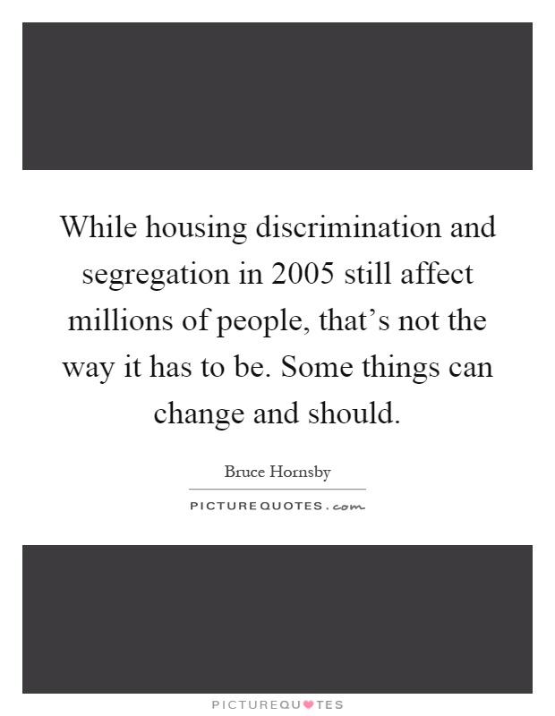 While housing discrimination and segregation in 2005 still affect millions of people, that's not the way it has to be. Some things can change and should Picture Quote #1