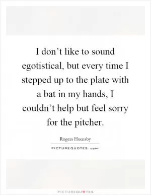 I don’t like to sound egotistical, but every time I stepped up to the plate with a bat in my hands, I couldn’t help but feel sorry for the pitcher Picture Quote #1