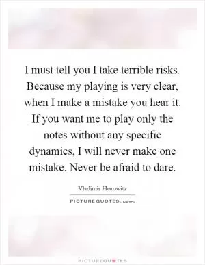 I must tell you I take terrible risks. Because my playing is very clear, when I make a mistake you hear it. If you want me to play only the notes without any specific dynamics, I will never make one mistake. Never be afraid to dare Picture Quote #1