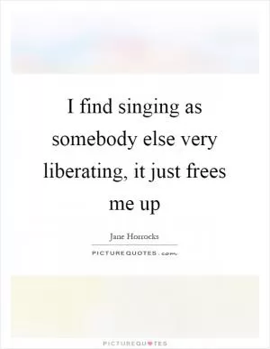 I find singing as somebody else very liberating, it just frees me up Picture Quote #1