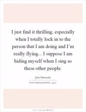 I just find it thrilling, especially when I totally lock in to the person that I am doing and I’m really flying... I suppose I am hiding myself when I sing as these other people Picture Quote #1