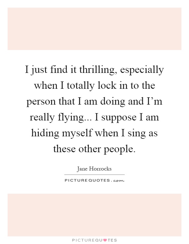 I just find it thrilling, especially when I totally lock in to the person that I am doing and I'm really flying... I suppose I am hiding myself when I sing as these other people Picture Quote #1