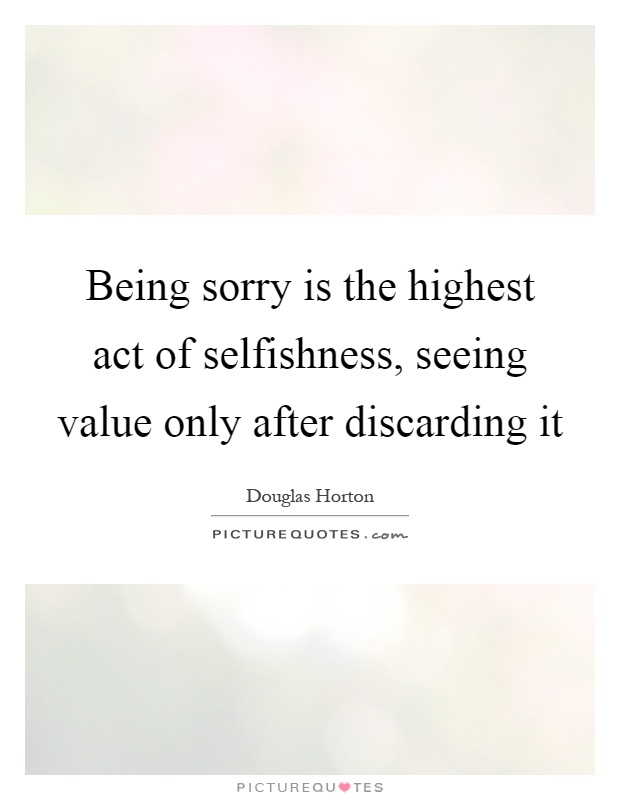 Being sorry is the highest act of selfishness, seeing value only after discarding it Picture Quote #1