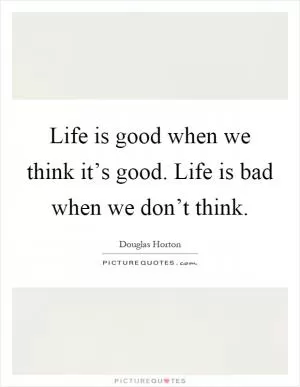 Life is good when we think it’s good. Life is bad when we don’t think Picture Quote #1