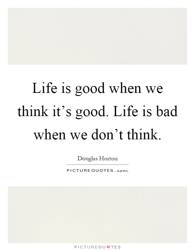 Life is good when we think it's good. Life is bad when we don't think Picture Quote #1