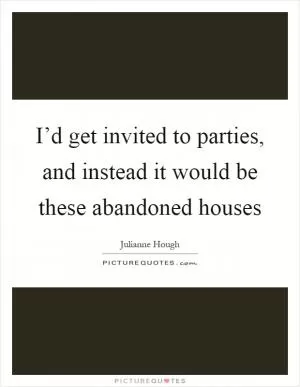 I’d get invited to parties, and instead it would be these abandoned houses Picture Quote #1