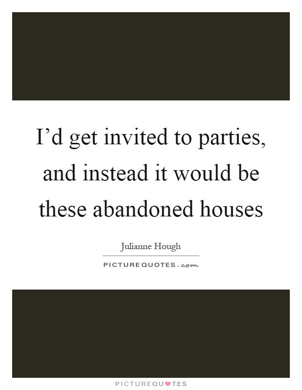 I'd get invited to parties, and instead it would be these abandoned houses Picture Quote #1