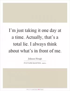 I’m just taking it one day at a time. Actually, that’s a total lie. I always think about what’s in front of me Picture Quote #1