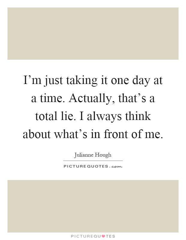 I'm just taking it one day at a time. Actually, that's a total lie. I always think about what's in front of me Picture Quote #1