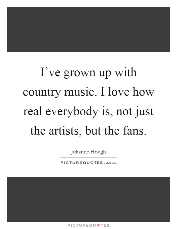 I've grown up with country music. I love how real everybody is, not just the artists, but the fans Picture Quote #1