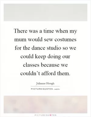 There was a time when my mum would sew costumes for the dance studio so we could keep doing our classes because we couldn’t afford them Picture Quote #1
