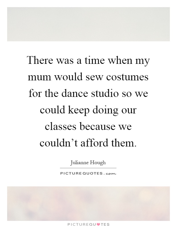 There was a time when my mum would sew costumes for the dance studio so we could keep doing our classes because we couldn't afford them Picture Quote #1