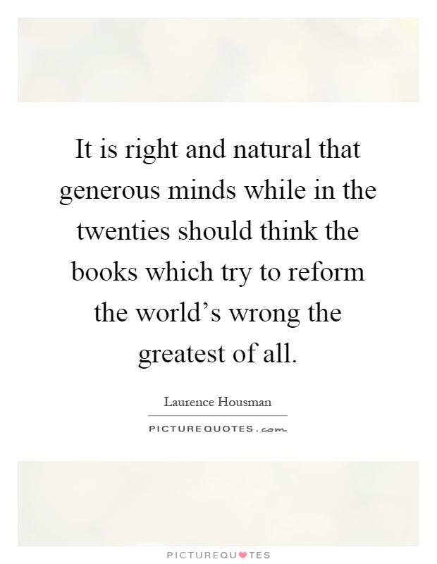 It is right and natural that generous minds while in the twenties should think the books which try to reform the world's wrong the greatest of all Picture Quote #1
