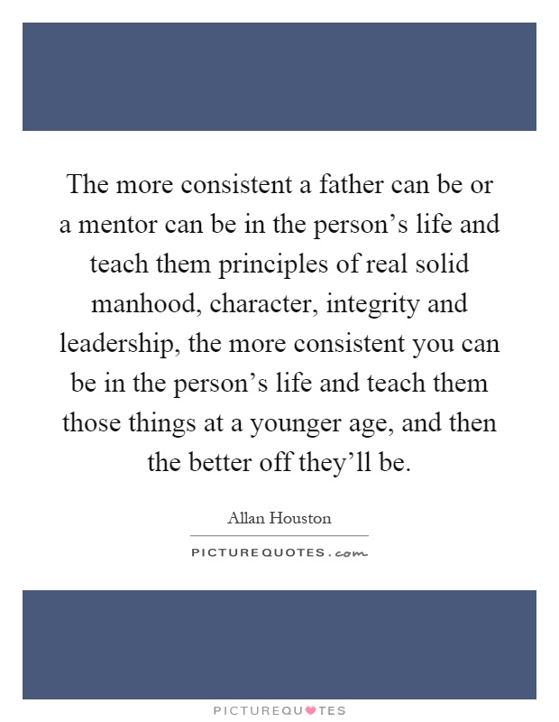 The more consistent a father can be or a mentor can be in the person's life and teach them principles of real solid manhood, character, integrity and leadership, the more consistent you can be in the person's life and teach them those things at a younger age, and then the better off they'll be Picture Quote #1