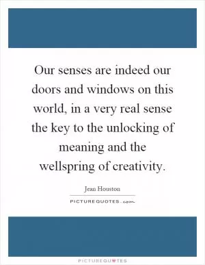 Our senses are indeed our doors and windows on this world, in a very real sense the key to the unlocking of meaning and the wellspring of creativity Picture Quote #1