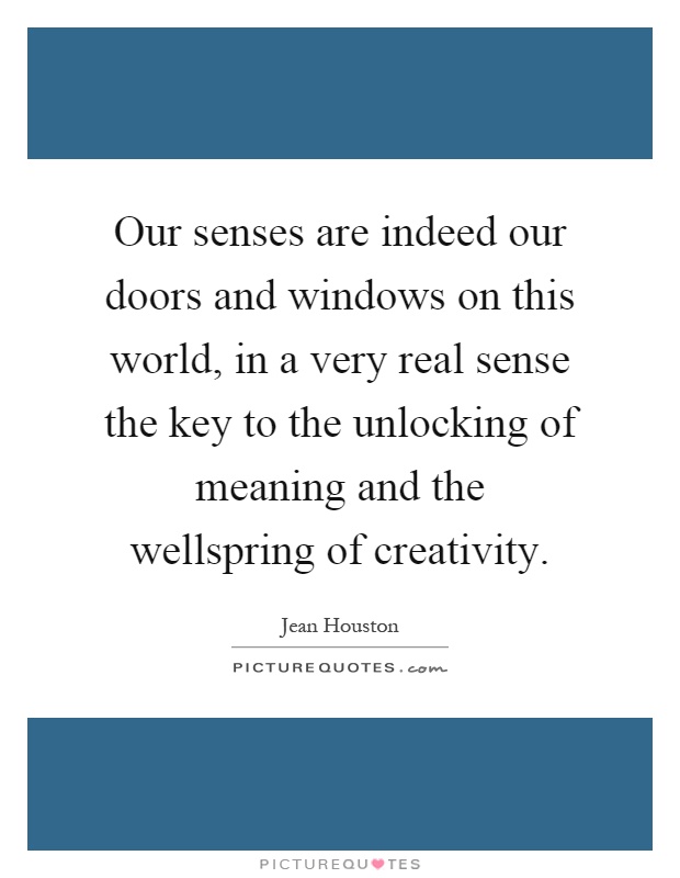 Our senses are indeed our doors and windows on this world, in a very real sense the key to the unlocking of meaning and the wellspring of creativity Picture Quote #1