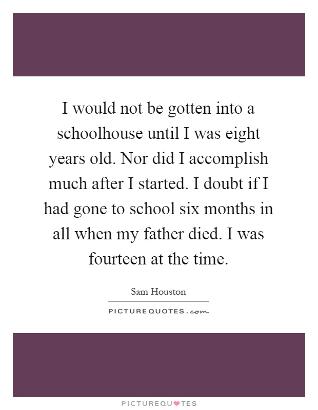 I would not be gotten into a schoolhouse until I was eight years old. Nor did I accomplish much after I started. I doubt if I had gone to school six months in all when my father died. I was fourteen at the time Picture Quote #1