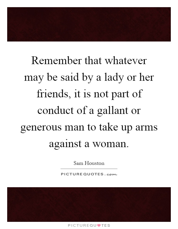 Remember that whatever may be said by a lady or her friends, it is not part of conduct of a gallant or generous man to take up arms against a woman Picture Quote #1