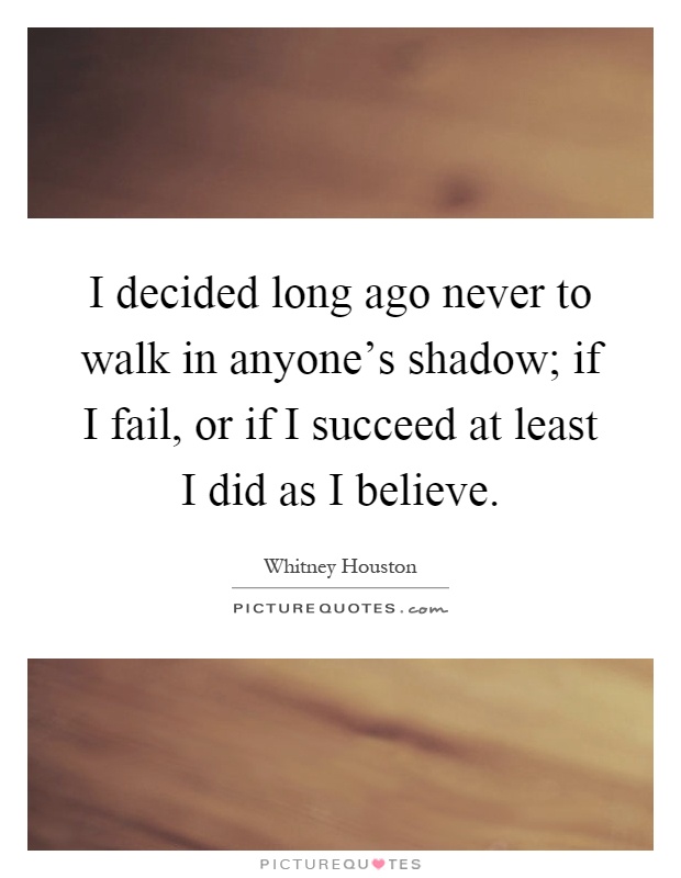 I decided long ago never to walk in anyone's shadow; if I fail, or if I succeed at least I did as I believe Picture Quote #1