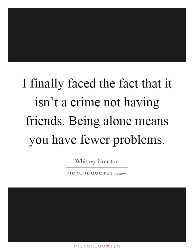 I finally faced the fact that it isn't a crime not having friends. Being alone means you have fewer problems Picture Quote #1