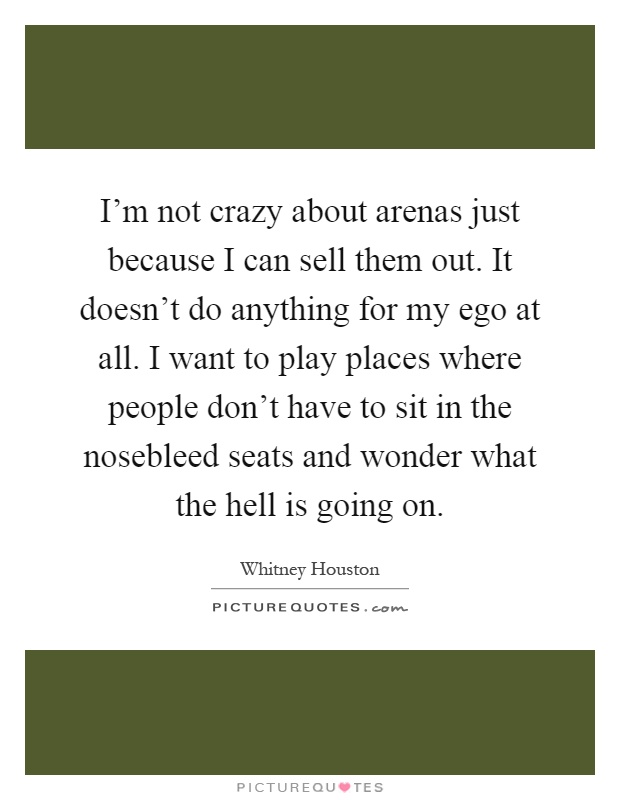 I'm not crazy about arenas just because I can sell them out. It doesn't do anything for my ego at all. I want to play places where people don't have to sit in the nosebleed seats and wonder what the hell is going on Picture Quote #1