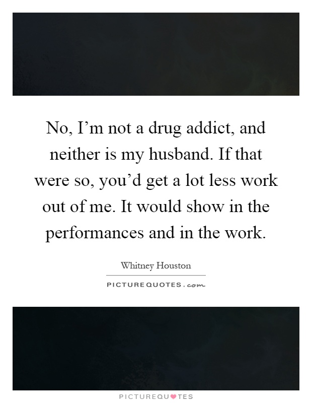No, I'm not a drug addict, and neither is my husband. If that were so, you'd get a lot less work out of me. It would show in the performances and in the work Picture Quote #1