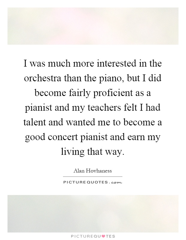 I was much more interested in the orchestra than the piano, but I did become fairly proficient as a pianist and my teachers felt I had talent and wanted me to become a good concert pianist and earn my living that way Picture Quote #1