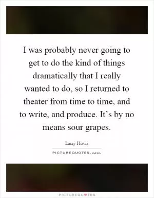 I was probably never going to get to do the kind of things dramatically that I really wanted to do, so I returned to theater from time to time, and to write, and produce. It’s by no means sour grapes Picture Quote #1