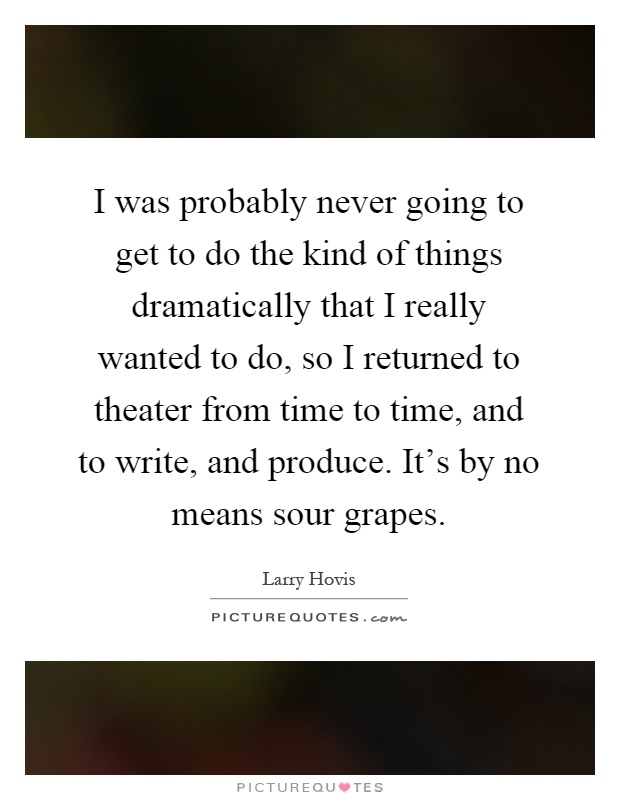 I was probably never going to get to do the kind of things dramatically that I really wanted to do, so I returned to theater from time to time, and to write, and produce. It's by no means sour grapes Picture Quote #1