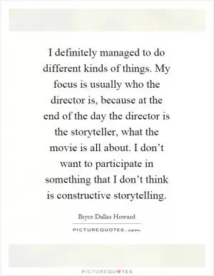I definitely managed to do different kinds of things. My focus is usually who the director is, because at the end of the day the director is the storyteller, what the movie is all about. I don’t want to participate in something that I don’t think is constructive storytelling Picture Quote #1