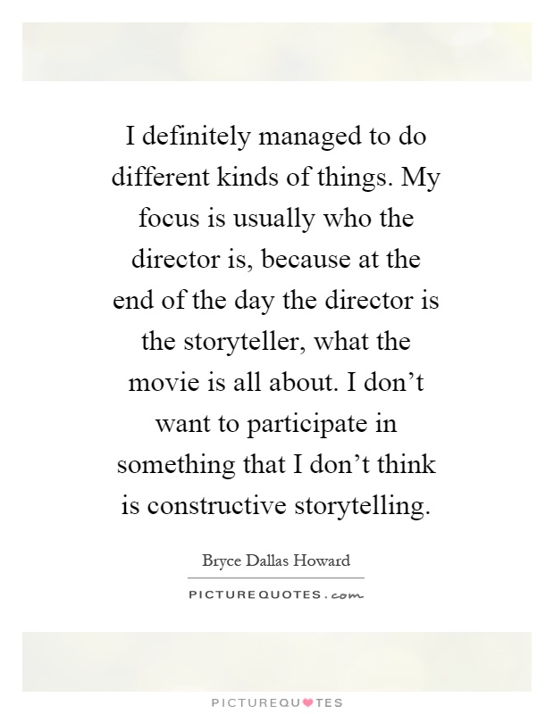 I definitely managed to do different kinds of things. My focus is usually who the director is, because at the end of the day the director is the storyteller, what the movie is all about. I don't want to participate in something that I don't think is constructive storytelling Picture Quote #1
