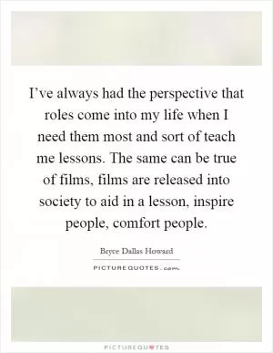 I’ve always had the perspective that roles come into my life when I need them most and sort of teach me lessons. The same can be true of films, films are released into society to aid in a lesson, inspire people, comfort people Picture Quote #1