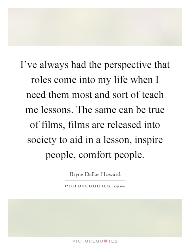 I've always had the perspective that roles come into my life when I need them most and sort of teach me lessons. The same can be true of films, films are released into society to aid in a lesson, inspire people, comfort people Picture Quote #1