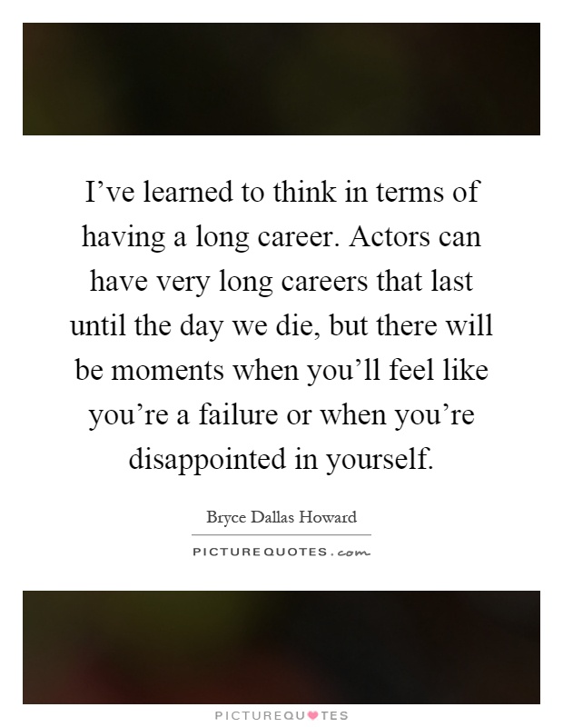 I've learned to think in terms of having a long career. Actors can have very long careers that last until the day we die, but there will be moments when you'll feel like you're a failure or when you're disappointed in yourself Picture Quote #1