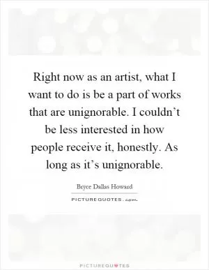 Right now as an artist, what I want to do is be a part of works that are unignorable. I couldn’t be less interested in how people receive it, honestly. As long as it’s unignorable Picture Quote #1