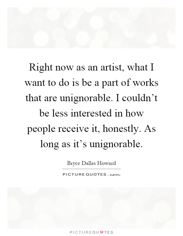 Right now as an artist, what I want to do is be a part of works that are unignorable. I couldn't be less interested in how people receive it, honestly. As long as it's unignorable Picture Quote #1