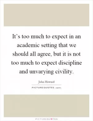 It’s too much to expect in an academic setting that we should all agree, but it is not too much to expect discipline and unvarying civility Picture Quote #1