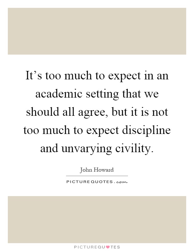 It's too much to expect in an academic setting that we should all agree, but it is not too much to expect discipline and unvarying civility Picture Quote #1