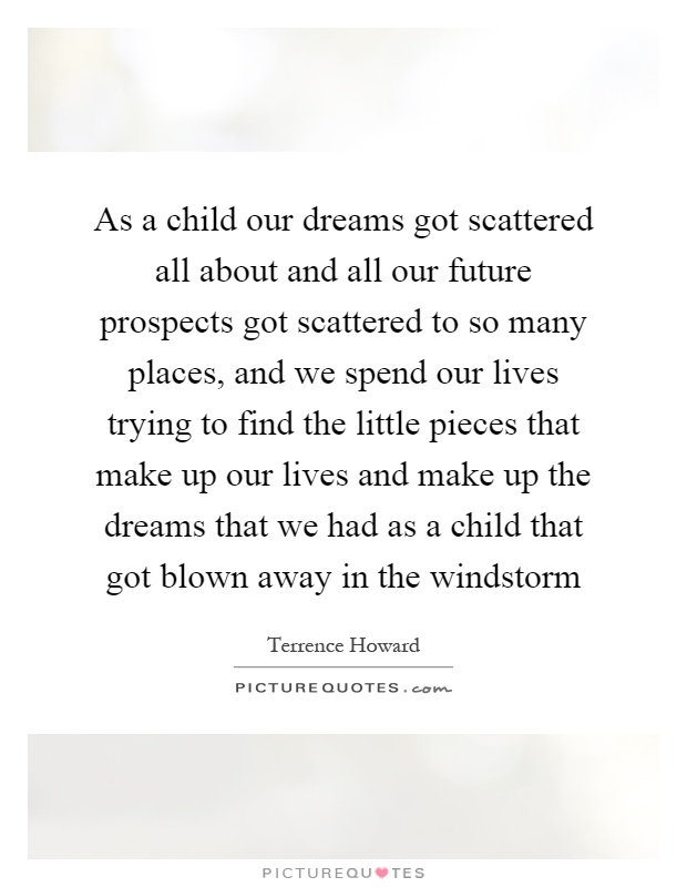As a child our dreams got scattered all about and all our future prospects got scattered to so many places, and we spend our lives trying to find the little pieces that make up our lives and make up the dreams that we had as a child that got blown away in the windstorm Picture Quote #1