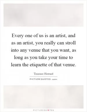 Every one of us is an artist, and as an artist, you really can stroll into any venue that you want, as long as you take your time to learn the etiquette of that venue Picture Quote #1